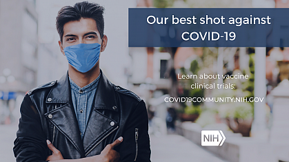Image of a young Hispanic/Latino Man wearing a face mask. That reads: "Our best shot against COVID-19. Learn about vaccine clinical trials: covid19community.nih.gov