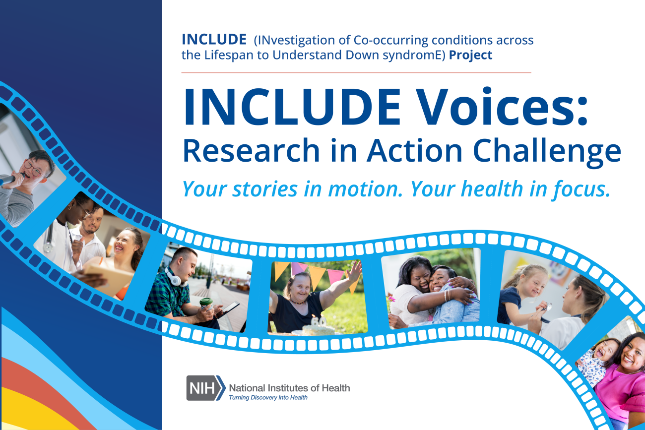 Investigational co-occurring conditions across the lifespan to understand down syndrom (INCLUDE) project. INCLUDE Voices: Research in Action Challenge. Your stories in motion. Your health in focus.