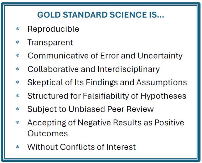 Gold Standard of Science is... Reproducible Transparent Communicative of Error and Uncertainty Collaborative and Interdisciplinary Skeptical of Its Findings and Assumptions Structured for Falsifiability of Hypotheses Subject to Unbiased Peer Review Accepting of Negative Results as Positive Outcomes Without Conflicts of Interest
